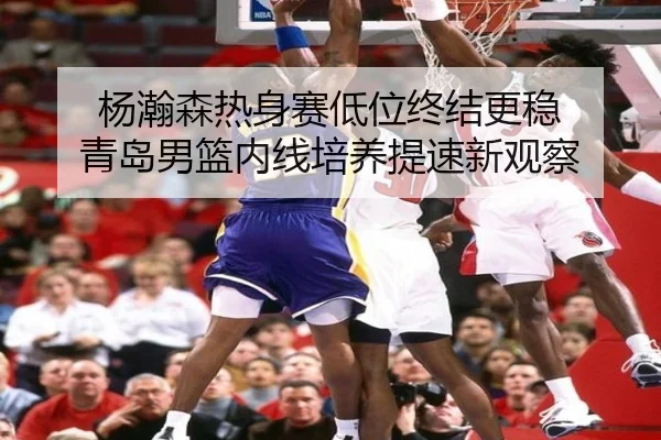杨瀚森热身赛低位终结更稳 青岛男篮内线培养提速新观察